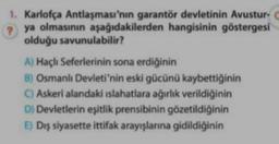 1. Karlofça Antlaşması'nın garantör devletinin Avustur-
ya olmasının aşağıdakilerden hangisinin göstergesi
olduğu savunulabilir?
A) Haçlı Seferlerinin sona erdiğinin
B) Osmanlı Devleti'nin eski gücünü kaybettiğinin
C) Askeri alandaki islahatlara ağırlık verildiğinin
Dj Devletlerin eşitlik prensibinin gözetildiğinin
E) Dış siyasette ittifak arayışlarına gidildiğinin
