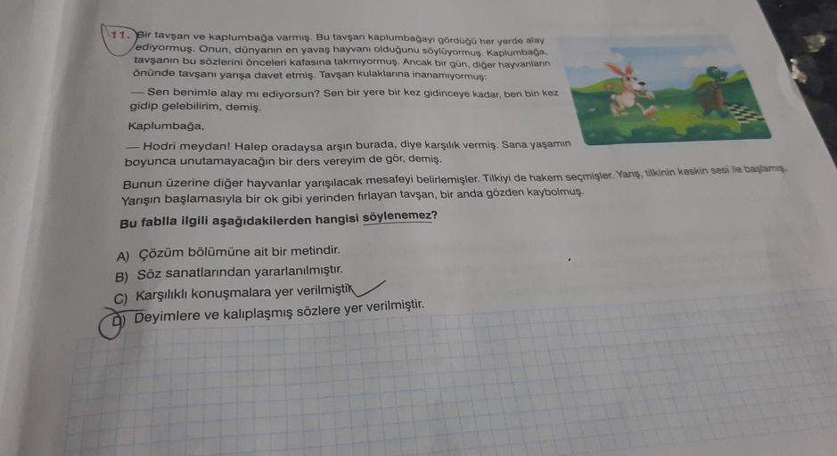 11. Bir tavşan ve kaplumbağa varmış. Bu tavşan kaplumbağayı gördüğü her yerde alay
ediyormuş. Onun, dünyanın en yavaş hayvanı olduğunu söylüyormuş. Kaplumbağa.
tavşanın bu sözlerini önceleri kafasına takmiyormuş. Ancak bir gün, diğer hayvanların
önünde tav