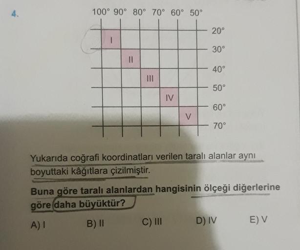 4.
100° 90° 80° 70° 60° 50°
20°
30°
II
40°
50°
IV
60°
V
M
70°
Yukarıda coğrafi koordinatları verilen taralı alanlar aynı
boyuttaki kâğıtlara çizilmiştir.
Buna göre taralı alanlardan hangisinin ölçeği diğerlerine
göre daha
büyüktür?
A) I
B) ||
C) III
D) IV