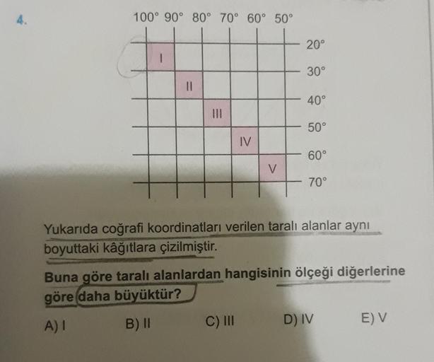 4.
100° 90° 80° 70° 60° 50°
20°
30°
II
40°
50°
IV
60°
V
M
70°
Yukarıda coğrafi koordinatları verilen taralı alanlar aynı
boyuttaki kâğıtlara çizilmiştir.
Buna göre taralı alanlardan hangisinin ölçeği diğerlerine
göre daha
büyüktür?
A) I
B) ||
C) III
D) IV
