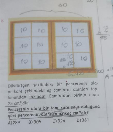 10
101 10
12
4
43
10 10
10
ia
1oo =10
A=
Dikdörtgen şeklindeki bir pencerenin ala-
ni kare şeklindeki eş camların alanları top-
lamından fazladır. Camlardan birinin alanı
25 cm2'dir.
Pencerenin alanı bir tam kare sayt olduğuna
göre pencerenin alanı en az k