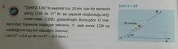 Şekil 2.1.63
B
8.
"Şekil 2.1.63"te saatteki hızı 25 km olan bir teknenin
yatay [OA ile 37° lik açı yaparak oluşturduğu doğ-
rusal rotası ([OB) gösterilmiştir. Buna göre O nok-
tasından harekete başlayan teknenin 3 saat sonra [OA na
uzaklığının kaç km olacağını bulunuz.
(sin 37° - 0,6 ya da cos 37° -0,8 aliniz.)
25 km/sa.
37°
A
