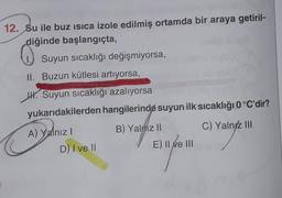 12. Su ile buz isica izole edilmiş ortamda bir araya getiril-
diğinde başlangıçta,
Suyun sıcaklığı değişmiyorsa,
II. Buzun kütlesi artıyorsa,
W. Suyun sıcaklığı azalıyorsa
yukarıdakilerden hangilerinde suyun ilk sıcaklığı 0°C'dir?
B) Yalnız II
C) Yalnyz III
A) Yalnız!
D) I ve II
E) ll Me III
Ne
