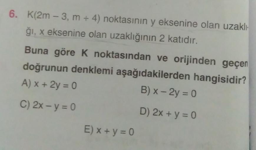 6. K(2m - 3, m + 4) noktasının y eksenine olan uzaklı-
ği, x eksenine olan uzaklığının 2 katıdır.
Buna göre k noktasından ve orijinden geçen
doğrunun denklemi aşağıdakilerden hangisidir?
A) x + 2y = 0
B) x - 2y = 0
C) 2x - y = 0
D) 2x + y = 0
E) X + y = 0
