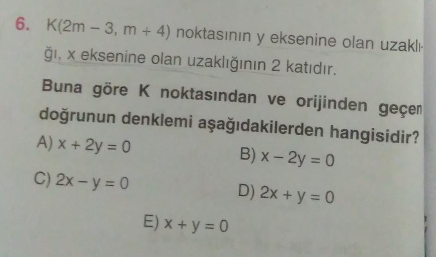 6. K(2m - 3, m + 4) noktasının y eksenine olan uzaklı-
ği, x eksenine olan uzaklığının 2 katıdır.
Buna göre k noktasından ve orijinden geçen
doğrunun denklemi aşağıdakilerden hangisidir?
A) x + 2y = 0
B) x - 2y = 0
C) 2x - y = 0
D) 2x + y = 0
E) X + y = 0
