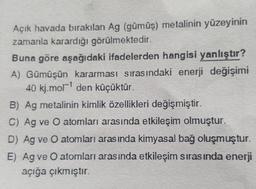 Açık havada bırakılan Ag (gümüş) metalinin yüzeyinin
zamanla karardığı görülmektedir.
Buna göre aşağıdaki ifadelerden hangisi yanlıştır?
A) Gümüşün kararması sırasındaki enerji değişimi
40 kj.mor' den küçüktür.
B) Ag metalinin kimlik özellikleri değişmiştir.
C) Ag ve o atomları arasında etkileşim olmuştur.
D) Ag ve O atomları arasında kimyasal bağ oluşmuştur.
E) Ag ve O atomları arasında etkileşim sırasında enerji
açığa çıkmıştır.