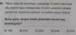 38. Taban alanı 64 birimkare, yüksekliği 12 birim olan kare
dik piramit tepe noktasından 6 birim uzaklıkta tabana
paralel bir düzlemle kesiliyor ve üstteki parça atılıyor.
Buna göre, oluşan kesik piramidin hacmi kaç
birimküptür?
A) 188
B) 212
C) 224
D) 244
E) 312
