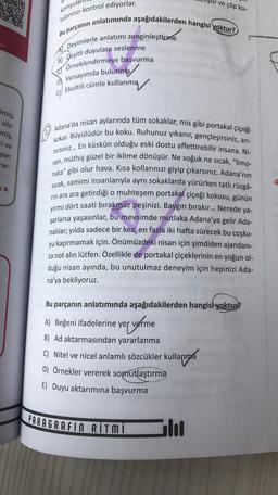 or ve çöp ku-
komşula
adu
tularınızı kontrol ediyorlar.
Bu parçanın anlatımında aşağıdakilerden hangisi yoktur?
A Deyimlerle anlatımı zenginleştirme
Çeşitli duyulara seslenme
TÖrneklendirmeye başvurma
Eksiltili cümle kullanma
B)
Varsayımda bulunma
EW
Imiş,
SÖZ-
miş,
cive
yan
rar-
SA
Adana'da nisan aylarında tüm sokaklar, mis gibi portakal çiçeği
kokar. Büyülüdür bu koku. Ruhunuz yıkanır, gençleşirsiniz, arı-
nirsiniz... En küskün olduğu eski dostu affettirebilir insana. Ni-
san, müthiş güzel bir iklime dönüşür. Ne soğuk ne sıcak, "limo-
nata" gibi olur hava. Kısa kollarınızı giyip çıkarsınız. Adana'nın
sıcak, samimi insanlarıyla aynı sokaklarda yürürken tatlı rüzgâ-
rin ara ara getirdiği o muhteşem portakal çiçeği kokusu, günün
yirmi dört saati bırakmaz peşinizi. Baygın bırakır... Nerede ya-
şarlarsa yaşasınlar, bu mevsimde mutlaka Adana'ya gelir Ada-
nalılar; yılda sadece bir kez, en fazla iki hafta sürecek bu coşku-
yu kaçırmamak için. Önümüzdeki nisan için şimdiden ajandani-
za not alın lütfen. Özellikle de portakal çiçeklerinin en yoğun ol-
duğu nisan ayında, bu unutulmaz deneyim için hepinizi Ada-
na'ya bekliyoruz.
Bu parçanın anlatımında aşağıdakilerden hangisi yoktur?
er verme
C) Nitel ve nicel anlamlı sözcükler kullanma
A) Beğeni ifadelerine yer
B) Ad aktarmasından yararlanma
D) Örnekler vererek somutlaştırma
E) Duyu aktarımına başvurma
PARAGRAFIN RITMI
lol