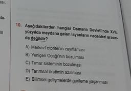 asi,
ula-
10. Aşağıdakilerden hangisi Osmanlı Devleti'nde XVII.
yüzyılda meydana gelen isyanların nedenleri arasın-
da değildir?
A) Merkezî otoritenin zayıflaması
B) Yeniçeri Ocağı'nın bozulması
C) Timar sisteminin bozulması
D) Tarımsal üretimin azalması
E) Bilimsel gelişmelerde gerileme yaşanması