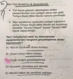 31. Yeni Türk Devleti'nin ilk dönemlerinde,
• Yurt dışına gidecek vatandaşlara verilen
pasaportlardaki iznin padişah adına olan şekli,
Türkiye Büyük Millet Meclisi namına çevrilmiştir.
• Tapu senetlerinin üzerindeki padişah tuğrasının
yerine Türkiye Büyük Millet Meclisi adı koyulmuş,
senetteki “Sened-i Hakanî” ibaresi “Sened-i Milli"
olarak değiştirilmiştir.
Yeni Türk Devleti'ndeki bu düzenlemeler
aşağıdakilerden hangisini gerçekleştirme amacı
taşımamıştır?
A) Yeni bir bürokratik düzen kurmayı
B) Ulusal iradeyi hâkim kılmayı
C) Güçler birliğini gerçekleştirmeyi
D) Ayrıcalıklı zümrelere son vermeyi
E) Meclis'i halkın tek temsilcisi yapmayı