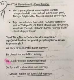 31. Yeni Türk Devleti'nin ilk dönemlerinde,
• Yurt dışına gidecek vatandaşlara verilen
pasaportlardaki iznin padişah adına olan şekli,
Türkiye Büyük Millet Meclisi namına çevrilmiştir.
• Tapu senetlerinin üzerindeki padişah tuğrasının
yerine Türkiye Büyük Millet Meclisi adı koyulmuş,
senetteki “Sened-i Hakanî” ibaresi “Sened-i Milli"
olarak değiştirilmiştir.
Yeni Türk Devleti'ndeki bu düzenlemeler
aşağıdakilerden hangisini gerçekleştirme amacı
taşımamıştır?
A) Yeni bir bürokratik düzen kurmayı
B) Ulusal iradeyi hâkim kılmayı
C) Güçler birliğini gerçekleştirmeyi
D) Ayrıcalıklı zümrelere son vermeyi
E) Meclis'i halkın tek temsilcisi yapmayı
