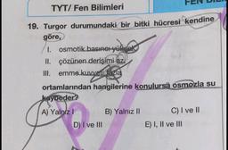 TYT/ Fen Bilimleri
19. Turgor durumundaki bir bitki hücresi kendine
göre,
I. osmotik basıncı yüksek
II. çözünen derişimi az,
III. emme kuvveti fazla
ortamlarından hangilerine konulursa osmozla su
kaybeder?
A) Yalnız 1 B) Yalnız II
C) I ve II
D) I ve III
E) I, II ve III
