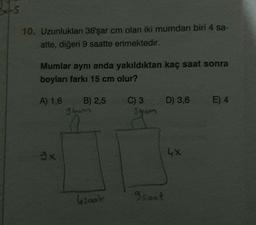 XLS
10. Uzunlukları 36'şar cm olan iki mumdan biri 4 sa-
atte, diğeri 9 saatte erimektedir.
Mumlar aynı anda yakıldıktan kaç saat sonra
boyları farkı 15 cm olur?
A) 1,6
B) 2,5
D) 3,6
E) 4
C) 3
shom
3bom
4x
Gsoat
Isaat
