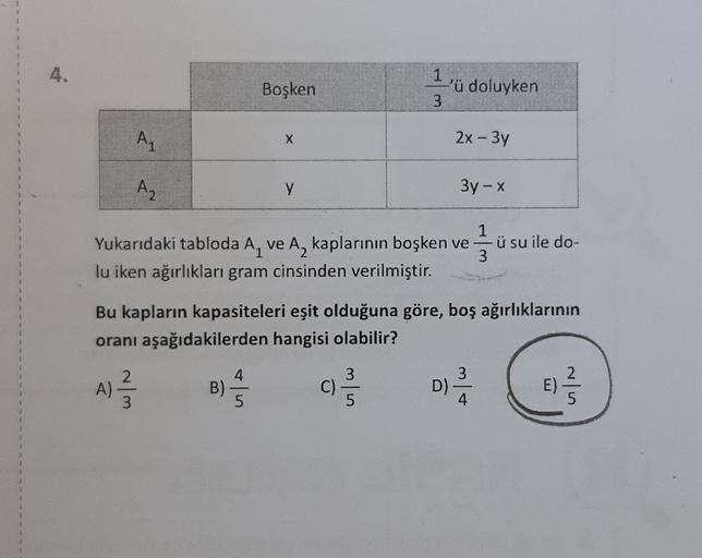 Boşken
1
'ü doluyken
3
AL
X
2x - 3y
Az
y
3y-X
Yukarıdaki tabloda A, ve A, kaplarının boşken ve
lu iken ağırlıkları gram cinsinden verilmiştir.
1
-ü su ile do-
3
Bu kapların kapasiteleri eşit olduğuna göre, boş ağırlıklarının
oranı aşağıdakilerden hangisi o