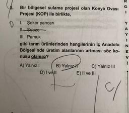 8.
G
I
O
Y
A
Bir bölgesel sulama projesi olan Konya Ovası
Projesi (KOP) ile birlikte,
1. Şeker pancari
ll. Sobze
III. Pamuk
gibi tarım ürünlerinden hangilerinin İç Anadolu
Bölgesi'nde üretim alanlarının artması söz ko-
nusu olamaz?
Y
- MZ - < <
N
E
V
A) Yalnız! B) Yalnız
D) I ve II
C) Yalnız III
E) II ve III
/