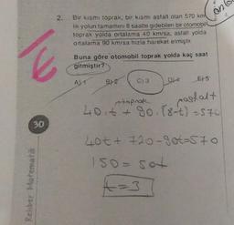 ant
Bir kısmı toprak, bir kısmı asfalt olan 570 km
lik yolun tamamını 8 saatte gidebilen bir otomobil
toprak yolda ortalama 40 km/sa, asfalt yolda
ortalama 90 km/sa hızla hareket etmiştir.
Buna göre otomobil toprak yolda kaç saat
gitmiştir?
AL 1
B) 2
poslalt
toprak
40itt 80.88-t) - 570
30
40tt 720-got=570
Rehber Matematik
ISO
15o- sot
+ -3
