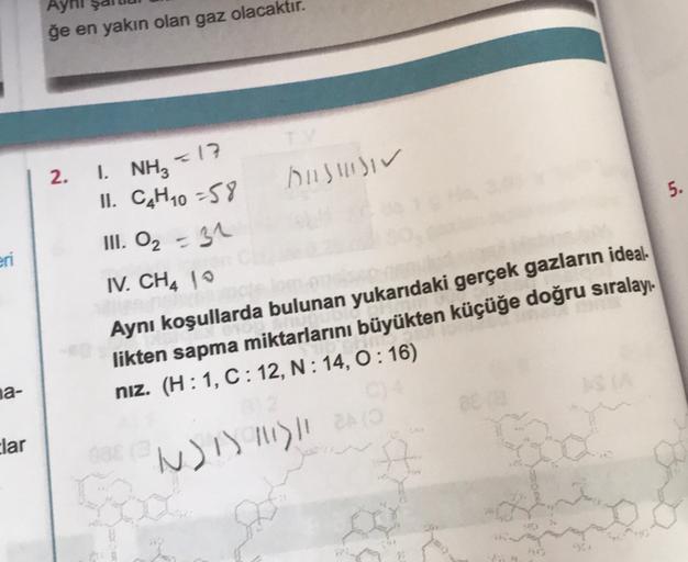 ğe en yakın olan gaz olacaktır.
=17
2.
AISIIIIIV
5.
1. NH3
II. C4H10 -58
III. O₂ = 31
IV. CH4 10
eri
Aynı koşullarda bulunan yukarıdaki gerçek gazların ideal.
likten sapma miktarlarını büyükten küçüğe doğru sıralayı-
niz. (H:1, C:12, N: 14, 0:16)
na-
clar
