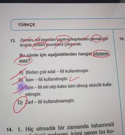 TÜRKÇE
16.
13. Zaman, sút taşından yapılmış kapılardan çıkmak için
önüne dižilen çocuklara çıkışacak.
Bu cümle için aşağıdakilerden hangisi söylene-
mez?
-
Birden çok sıfat - fiil kullanılmıştır.
Bİsim – fiil kullanılmıştır. L
Cisim – fiil eki alıp kalıcı isim olmuş sözcük kulla-
nılmıştır.
D) Zarf - fiil kullanılmamıştır.
14. 1. Hiç olmadık bir zamanda tahammül
zorlayan icimi geren bu ku-