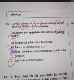 TÜRKÇE
16.
13. Zaman, sút taşından yapılmış kapılardan çıkmak için
önüne dižilen çocuklara çıkışacak.
Bu cümle için aşağıdakilerden hangisi söylene-
mez?
-
Birden çok sıfat - fiil kullanılmıştır.
Bİsim – fiil kullanılmıştır. L
Cisim – fiil eki alıp kalıcı isim olmuş sözcük kulla-
nılmıştır.
D) Zarf - fiil kullanılmamıştır.
14. 1. Hiç olmadık bir zamanda tahammül
zorlayan icimi geren bu ku-
