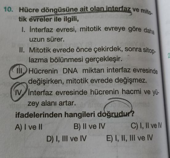 2
10. Hücre döngüsüne ait olan interfaz ve mito
tik evreler ile ilgili,
1. Interfaz evresi, mitotik evreye göre daha
uzun sürer.
II. Mitotik evrede önce çekirdek, sonra sitop-
lazma bölünmesi gerçekleşir.
IllHücrenin DNA miktarı interfaz evresinde
değişirk