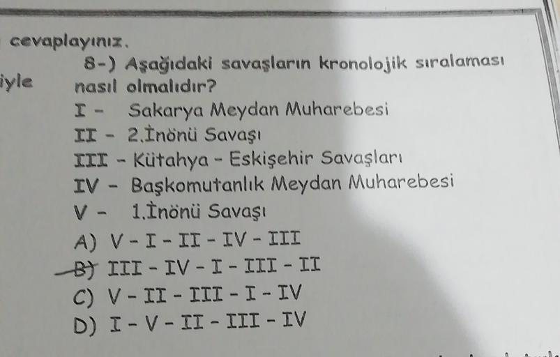 cevaplayınız
8-) Aşağıdaki savaşların kronolojik sıralaması
yle
nasıl olmalıdır?
I - Sakarya Meydan Muharebesi
II - 2. İnönü Savaşı
III - Kütahya - Eskişehir Savaşları
IV - Başkomutanlık Meydan Muharebesi
V- 1. İnönü Savaşı
A) V-I-II - IV - III
B) III - IV