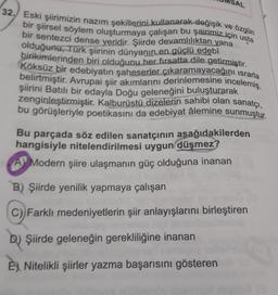 SAL
ve özgün
32. Eski şiirimizin nazım şekillerini kullanarak değişik
bir şiirsel söylem oluşturmaya çalışan bu şairimiz için usta
bir sentezci dense yeridir. Şiirde devamlılıktan yana
olduğunu, Türk şiirinin dünyanın en güclü edebi
Köksüz bir edebiyatın şaheserler çıkaramayacağını israrla
birikimlerinden biri olduğunu her fırsatta dile getirmiştir.
belirtmiştir. Avrupai şiir akımlarını derinlemesine incelemiş,
şiirini Batılı bir edayla Doğu geleneğini buluşturarak
zenginleştirmiştir. Kalburüstü dizelerin sahibi olan sanatçı,
bu görüşleriyle poetikasını da edebiyat âlemine sunmuştur.
Bu parçada söz edilen sanatçının aşağıdakilerden
hangisiyle nitelendirilmesi uygun düşmez?
A Modern şiire ulaşmanın güç olduğuna inanan
B) Şiirde yenilik yapmaya çalışan
C) Farklı medeniyetlerin şiir anlayışlarını birleştiren
D) Şiirde geleneğin gerekliliğine inanan
E) Nitelikli şiirler yazma başarısını gösteren
