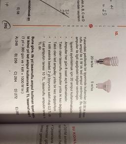 10.
B.
1
=39
G
20 w/sa
5 w/sa
arklı A, B, C ve D
nlardaki sayıların
S
A
R
M
A
BU KONU
20
14
Yukarıdaki şekillerde bir işyerinde kullanılan 20 W lik tasar-
ruflu ampul ile 5 W lik led ampul verilmiştir
. Bu işyerindeki
ampuller ile ilgili aşağıdaki bilgiler verilmiştir.
işyerini aydınlatmak için 20 ampul kullanılmaktadır.
Ampuller her gün 8 saat açık kalmaktadır.
Takılı olan tasarruflu ampuller yilda iki kez değiştiriliyor.
Takili olan led ampuller yılda bir kez değiştiriliyor.
1 kW elektrik bedeli 2 yıl boyunca sabit olup 0,5 TL dir.
Led ampulün tanesi 10 TL, tasarruflu ampulün tanesi 4
TL dir.
VÖSYM sina
men hemen he
V Çarpanlara
denklemler gib
linmesi gereke
Jazılabilecek en
Buna göre, ilk yıl tasarruflu ampul kullanan işyeri sahi-
bi ikinci yıl led ampul kullanırsa kaç TL tasarruf eder?
(1 yıl = 360 gün ve 1 kW = 1000 W tır.)
A) 248 B) 256 C) 264 D) 272
E) 58
E) 280
14
292