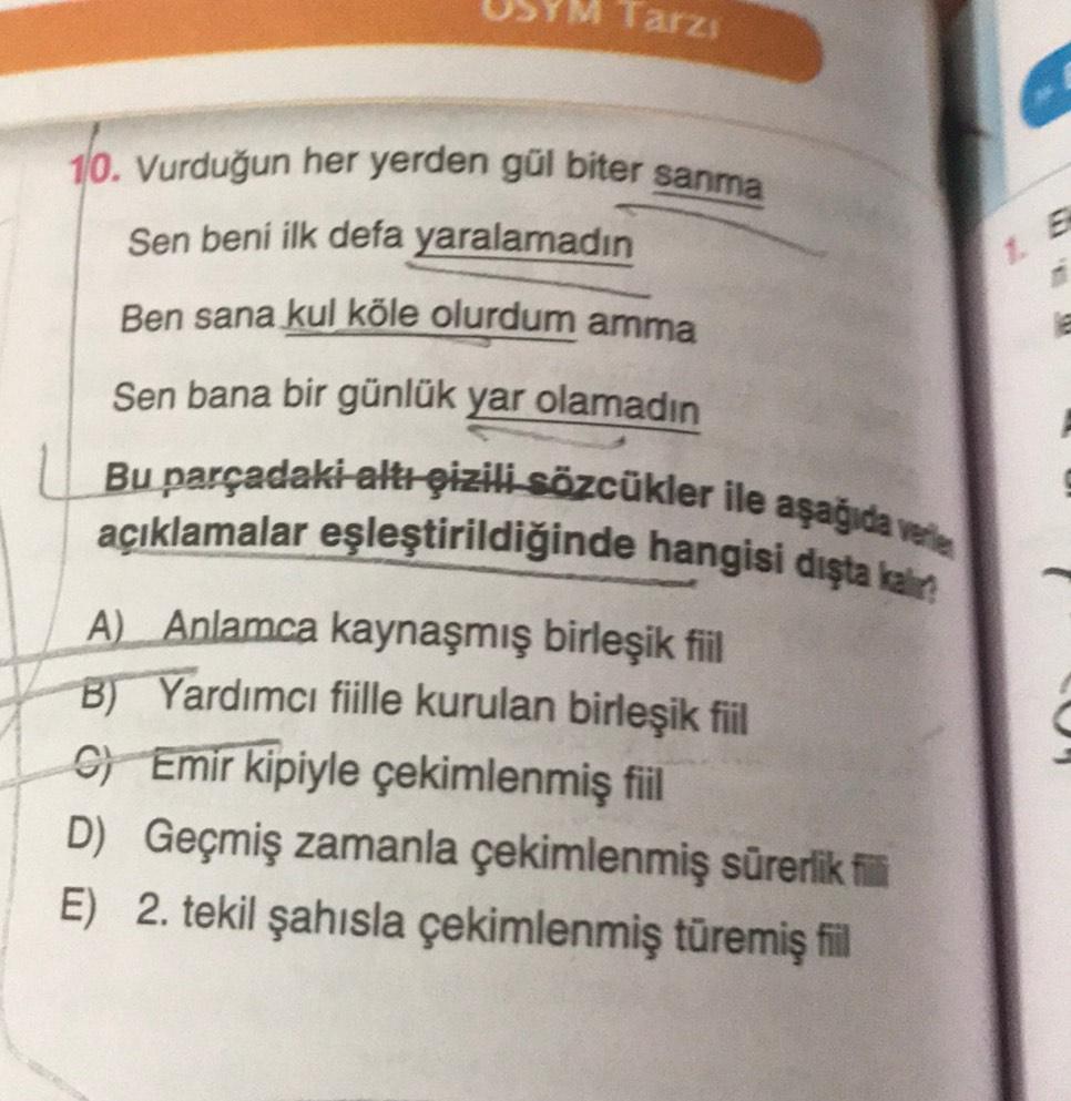 Tarzı
c
10. Vurduğun her yerden gül biter sanma
Sen beni ilk defa yaralamadın
Ben sana kul köle olurdum arma
1. E
Sen bana bir günlük yar olamadin
Bu parçadaki altı gizili sözcükler ile aşağıda vele
açıklamalar eşleştirildiğinde hangisi dışta kain
A) Anlamca kaynaşmış birleşik fiil
B) Yardımcı fiille kurulan birleşik fiil
G) Emir kipiyle çekimlenmiş fiil
D) Geçmiş zamanla çekimlenmiş sürerlik fi
E) 2. tekil şahısla çekimlenmiş türemiş fil
