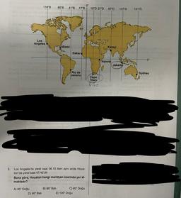 118°B
80°B
41°B
0°
17°B
18°D 37°D
67°D
107°D
151°D
Los
Angeles
fo
Miami
Karaçi
Dakar
0°
Nairobi
Jakarta
Rio de
Janerio
Sydney
Cape
Town
6,20
3. Los Angeles'ta yerel saat 06.10 iken aynı anda Hous-
ton'da yerel saat 07.42'dir.
Buna göre, Houston hangi meridyen üzerinde yer al-
maktadır?
A) 85° Doğu
B) 85º Bati
C) 95° Doğu
D) 95º Bati
E) 105° Doğu
