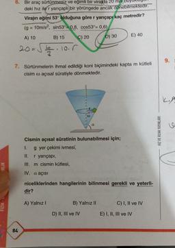 6. Bir araç sürtünmesiz ve eğimli bir virajda 20 m/s
deki hız ile r yarıçaplı bir yörüngede ancak dönebilmektedir.
Virajin eğimi 53° olduğuna göre r yarıçapı kaç metredir?
(g = 10m/s2, sin53°= 0,8, cos53°= 0,6)
A) 10 B) 15 C) 20 D) 30 E) 40
20
- - loir
9.
7. Sürtünmelerin ihmal edildiği koni biçimindeki kapta m kütleli
cisim o açısal süratiyle dönmektedir.
a
HIZ VE RENK YAYINLARI
Cismin açısal süratinin bulunabilmesi için;
1. g yer çekimi ivmesi,
II. r yarıçapı,
III. m cismin kütlesi,
(RLIK
IV. a açısı
niceliklerinden hangilerinin bilinmesi gerekli ve yeterli-
dir?
A) Yalnız!
B) Yalnız II
C) I, II ve IV
FIZIK
D) II, III ve IV
E) I, II, III ve IV
84
