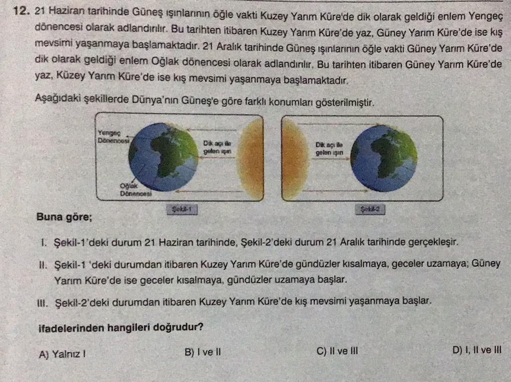 12. 21 Haziran tarihinde Güneş ışınlarının öğle vakti Kuzey Yanm Küre'de dik olarak geldiği enlem Yengeç
dönencesi olarak adlandırılır. Bu tarihten itibaren Kuzey Yarım Küre'de yaz, Güney Yarım Küre'de ise kış
mevsimi yaşanmaya başlamaktadır. 21 Aralık tar