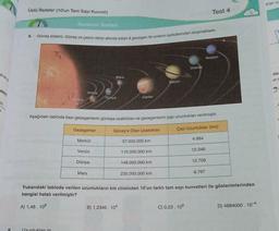 eler
Üslü ifadeler (10'un Tam Sayı Kuvveti)
Test 4
Kazanm Testleri
8.
Güneş sistemi, Güneş ve çekim etkisi altında kalan 8 gezegen ile onların uydularından oluşmaktadır.
Neptun
Uranus
alene
Mars
dike
una
Saturn
re
abili
Venus
Merkur
Dünya
Jüpiter
-2
Aşağıdaki tabloda bazı gezegenlerin güneşe uzaklıkları ve gezegenlerin çap uzunlukları verilmiştir.
Gezegenler
Günes'e Olan Uzaklıkları
Çap Uzunluklar (km)
Merkür
4.884
57.000.000 km
Venüs
12.346
110.000.000 km
Dünya
12.709
148.000.000 km
Mars
230.000.000 km
6.767
Yukarıdaki tabloda verilen uzunlukların km cinsinden 10'un farklı tam sayı kuvvetleri ile gösterimlerinden
hangisi hatalı verilmiştir?
A) 1,48. 108
B) 1,2346. 104
C) 0,23. 10°
D) 4884000. 10-4
9
Uzunluklarım
