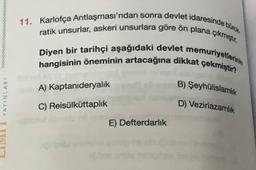 11. Karlofça Antlaşması'ndan sonra devlet idaresinde bürce
ratik unsurlar, askeri unsurlara göre ön plana çıkmıştır.
hangisinin öneminin artacağına dikkat çekmiştir?
Diyen bir tarihçi aşağıdaki devlet memuriyetlerinin
A) Kaptanıderyalik
B) Şeyhülislamlik
C) Reisülküttaplık
D) Veziriazamlik
LIMU YAYINLARI
E) Defterdarlık
