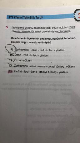 TYT (Temel Yeterlilik Testi)
5. Geçtiğimiz yıl ünlü ressamın yağlı boya tabloları, bele-
diyenin düzenlediği sanat galerisinde sergilenmişti.
Bu cümlenin ögelerinin sıralanışı, aşağıdakilerin han-
gisinde doğru olarak verilmiştir?
A) Zarf tümleci - Özne - zarf tümleci - yüklem
B) Özne - zarf tümleci - yüklem
Özne - yüklem
DX Zarf tümleci - Özne - nesne - dolaylı tümleç - yüklem
E). Zarf tümleci - Özne - dolaylı tümleç - yüklem
shunos olisoy
nsbrobe s inoben incoming
y lugusid lys
Boy is nie son
SYS
nu