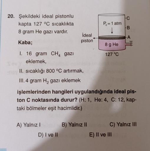 •C
20. Şekildeki ideal pistonlu
kapta 127 °C sıcaklıkta
8 gram He gazı vardır.
P.= 1 atm
B
ideal
piston
A
Kaba;
8 g He
127 °C
I. 16 gram CH4 gazı
eklemek,
II. sıcaklığı 800 °C artırmak,
III. 4 gram Hą gazı eklemek
işlemlerinden hangileri uygulandığında ide