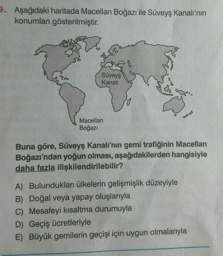 9. Aşağıdaki haritada Macellan Boğazı ile Süveyş Kanalı'nın
konumları gösterilmiştir.
Ches
Süveyş
Kanali
Macellan
Boğazı
Buna göre, Süveyş Kanalı'nın gemi trafiğinin Macellan
Boğazı'ndan yoğun olması, aşağıdakilerden hangisiyle
daha fazla ilişkilendirilebi