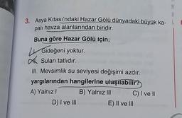 0
3. Asya Kıtası'ndaki Hazar Gölü dünyadaki büyük ka-
palı havza alanlarından biridir.
Buna göre Hazar Gölü için;
Gideğeni yoktur.
Suları tatlıdır.
III. Mevsimlik su seviyesi değişimi azdır.
yargılarından hangilerine ulaşılabilir?
A) Yalnız! B) Yalnız III
C) I ve II
DI ve III
E) II ve III