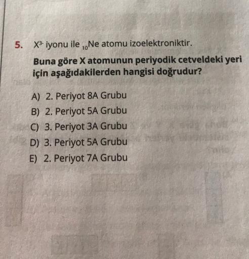 5. X3-iyonu ile .Ne atomu izoelektroniktir.
Buna göre X atomunun periyodik cetveldeki yeri
için aşağıdakilerden hangisi doğrudur?
A) 2. Periyot 8A Grubu
B) 2. Periyot 5A Grubu
C) 3. Periyot 3A Grubu
D) 3. Periyot 5A Grubu
E) 2. Periyot 7A Grubu