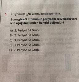 5. X3-iyonu ile .Ne atomu izoelektroniktir.
Buna göre X atomunun periyodik cetveldeki yeri
için aşağıdakilerden hangisi doğrudur?
A) 2. Periyot 8A Grubu
B) 2. Periyot 5A Grubu
C) 3. Periyot 3A Grubu
D) 3. Periyot 5A Grubu
E) 2. Periyot 7A Grubu
