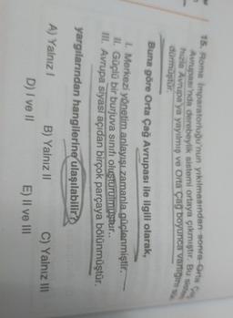 15. Roma İmparatorluğu'nun yıkılmasından sonra orta
Avrupası'nda derebeylik sistemi ortaya çıkmıştır. Bu sistem
hızla Avrupa'ya yayılmış ve Orta Çağ boyunca variigis
dürmüştür.
Buna göre Orta Çağ Avrupası ile ilgili
olarak,
1. Merkezi yönetim anlayışı zamanla güçlenmiştir.
II. Güçlü bir burjuva sınıfı olusturulmuştur..
III. Avrupa siyasi açıdan birçok parçaya bölünmüştür.
yargılarından hangilerine ulaşılabilir?
A) Yalnız
B) Yalnız 11
D) I ve 11
C) Yalnız 111
E) II ve III
