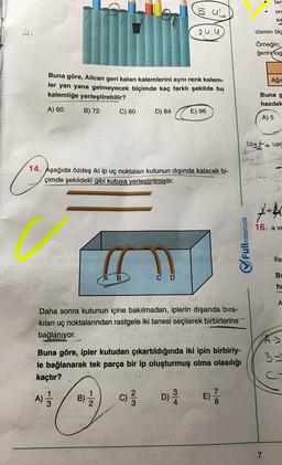 tan
5.UL
on
sa
A
2u. U
cismin ölç
Örneğin;
ğerinvlog
Ağı
Buna göre, Alican geri kalan kalemlerini aynı renk kalem-
ler yan yana gelmeyecek biçimde kaç farklı şekilde bu
kalemliğe yerleştirebilir?
Buna g
hazdak
A) 60
B) 72
C) 80
D) 84
E) 96
A) 5
logs + log
a.
14. Aşağıda özdeş iki ip uç noktaları kutunun dışında kalacak bi-
çimde şekildeki gibi kutuya yerleştirilmiştir.
x+
16. a ve
Fullmatematik
ifa
B
B
m
ha
A
Daha sonra kutunun içine bakılmadan, iplerin dışarıda bıra-
kilan uç noktalarından rastgele iki tanesi seçilerek birbirlerine
bağlanıyor.
A>
Buna göre, ipler kutudan çıkartıldığında iki ipin birbiriy-
le bağlanarak tek parça bir ip oluşturmuş olma olasılığı
kaçtır?
c
1
A)
1
A)
3
B)) c) DE)
B
7
