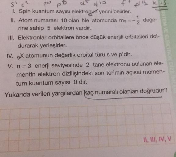 po
po
do
s's
ft
1. Spin kuantum sayısı elektragun yerini belirler.
II. Atom numarası 10 olan Ne atomunda ms =-
-- değe-
rine sahip 5 elektron vardır.
III. Elektronlar orbitallere önce düşük enerjili orbitalleri dol-
durarak yerleşirler.
IV. gx atomunun değ