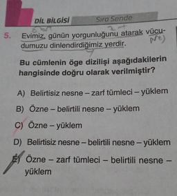 DİL BİLGİSİ
Sıra Sende
5.
Evimiz, günün yorgunluğunu atarak vücu-
dumuzu dinlendirdiğimiz yerdir.
Bu cümlenin öge dizilişi aşağıdakilerin
hangisinde doğru olarak verilmiştir?
A) Belirtisiz nesne - zarf tümleci - yüklem
B) Özne - belirtili nesne - yüklem
C) Özne - yüklem
-
D) Belirtisiz nesne-belirtili nesne-yüklem
Özne - zarf tümleci - belirtili nesne -
yüklem