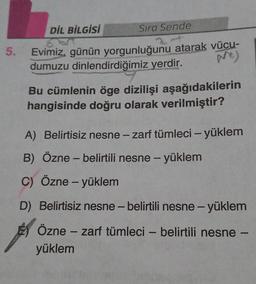 DİL BİLGİSİ
Sıra Sende
5.
Evimiz, günün yorgunluğunu atarak vücu-
dumuzu dinlendirdiğimiz yerdir.
Bu cümlenin öge dizilişi aşağıdakilerin
hangisinde doğru olarak verilmiştir?
A) Belirtisiz nesne - zarf tümleci - yüklem
B) Özne - belirtili nesne - yüklem
C) Özne - yüklem
-
D) Belirtisiz nesne-belirtili nesne-yüklem
Özne - zarf tümleci - belirtili nesne -
yüklem
