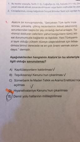 1. Bu testte sırasıyla, Tarih (1-5), Coğrafya (6-10), Felsefe (11-15), Dir
yasal olarak almak zorunda olmayan veya farklı müfredat ile alat
2. Cevaplarınızı, cevap kâğıdının Sosyal Bilimler Testi için ayrılan ki
1.
Atatürk bir konuşmasında, "Gerçekten Türk tarihi ince-
lenirse, yükseliş, çöküş nedenlerinin iktisat (ekonomi)
sorunlarından başka bir şey olmadığı derhal anlaşılır. Ta-
rihimizi dolduran zaferlerin yahut bozgunların tümü ikti-
sat durumumuzla bağlantılı ve ilişkilidir. Yeni Türkiyemi-
zi layık olduğu yüksek düzeye ulaştırabilmek için iktisa-
dimiza birinci derecede ve en çok önem vermek zorun-
dayız." demiştir.
Aşağıdakilerden hangisinin Atatürk'ün bu sözleriyle
ilgili olduğu savunulamaz?
A) Kapitülasyonların kaldırılması V
B) Teşvikisanayi Kanunu'nun çıkarılması v
C) Sümerbank ile Maden Tetkik ve Arama Enstitüsü'nün
açılması
v
D) Hıyanetivataniye Kanunu'nun çıkarılması
E) Demir yolu hatlarının millileştirilmesi