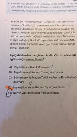 1. Bu testte sırasıyla, Tarih (1-5), Coğrafya (6-10), Felsefe (11-15), Dir
yasal olarak almak zorunda olmayan veya farklı müfredat ile alat
2. Cevaplarınızı, cevap kâğıdının Sosyal Bilimler Testi için ayrılan ki
1.
Atatürk bir konuşmasında, "Gerçekten Türk tarihi ince-
lenirse, yükseliş, çöküş nedenlerinin iktisat (ekonomi)
sorunlarından başka bir şey olmadığı derhal anlaşılır. Ta-
rihimizi dolduran zaferlerin yahut bozgunların tümü ikti-
sat durumumuzla bağlantılı ve ilişkilidir. Yeni Türkiyemi-
zi layık olduğu yüksek düzeye ulaştırabilmek için iktisa-
dimiza birinci derecede ve en çok önem vermek zorun-
dayız." demiştir.
Aşağıdakilerden hangisinin Atatürk'ün bu sözleriyle
ilgili olduğu savunulamaz?
A) Kapitülasyonların kaldırılması V
B) Teşvikisanayi Kanunu'nun çıkarılması v
C) Sümerbank ile Maden Tetkik ve Arama Enstitüsü'nün
açılması
v
D) Hıyanetivataniye Kanunu'nun çıkarılması
E) Demir yolu hatlarının millileştirilmesi
