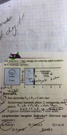 nde
degil
diş basıncın 1 atm olduğu bir ortamda sabit sicaklik-
ta k musluğu açılıyor.
1L
2L
sürtünmesiz
hareket
k
piston
2 atm
Lotm
X gaz
spolegiate
tu5
B C
D
E
us34
Buna gore,
Son durumda Px +Py = 1 atm olur.
Sürtünmesiz hareketli piston C noktasında dent
gelenir.
PiltPril2zPjer, beson
2.2+ht =1.v qus
1. X gazının Özkütlesi artarken,
Y ninki
azalır.
yargılarından hangileri doğrudur? (Bölmeler eşit
aralıklıdır.)
A) Yahizi
B) Yamız II C) I ve III
D) II ve It
EXVENI