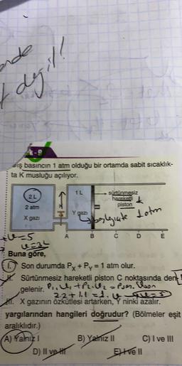 nde
degil
diş basıncın 1 atm olduğu bir ortamda sabit sicaklik-
ta k musluğu açılıyor.
1L
2L
sürtünmesiz
hareket
k
piston
2 atm
Lotm
X gaz
spolegiate
tu5
B C
D
E
us34
Buna gore,
Son durumda Px +Py = 1 atm olur.
Sürtünmesiz hareketli piston C noktasında dent
gelenir.
PiltPril2zPjer, beson
2.2+ht =1.v qus
1. X gazının Özkütlesi artarken,
Y ninki
azalır.
yargılarından hangileri doğrudur? (Bölmeler eşit
aralıklıdır.)
A) Yahizi
B) Yamız II C) I ve III
D) II ve It
EXVENI
