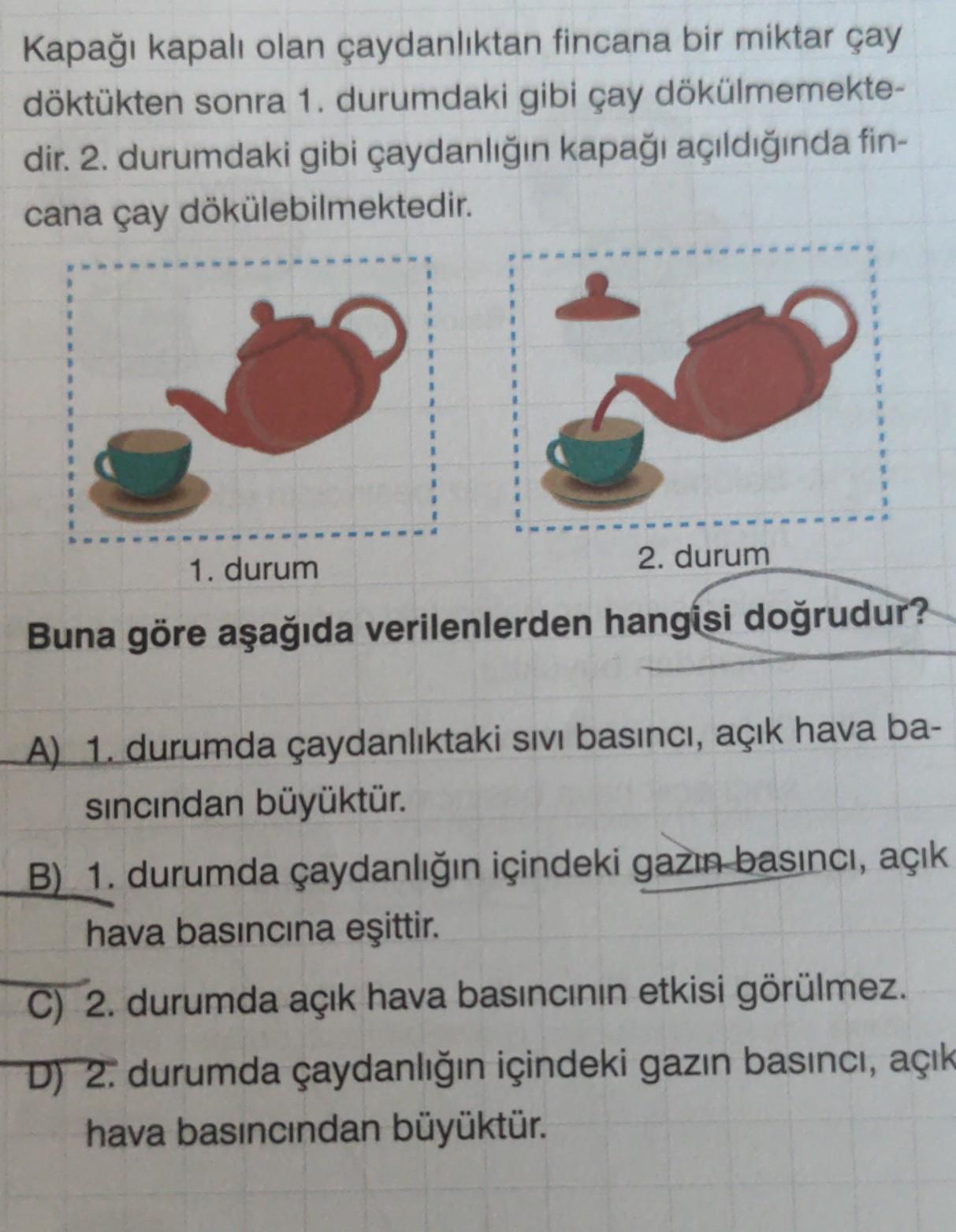 Kapağı kapalı olan çaydanlıktan fincana bir miktar çay
döktükten sonra 1. durumdaki gibi çay dökülmemekte-
dir. 2. durumdaki gibi çaydanlığın kapağı açıldığında fin-
cana çay dökülebilmektedir.
1. durum
2. durum
Buna göre aşağıda verilenlerden hangisi doğr