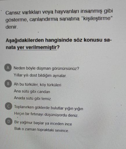 Cansız varlıkları veya hayvanları insanmış gibi
gösterme, canlandırma sanatına "kişileştirme"
denir.
Aşağıdakilerden hangisinde söz konusu sa-
nata yer verilmemiştir?
A Neden böyle düşman görünürsünüz?
Yıllar yılı dost bildiğim aynalar.
Ah bu türküler, köy